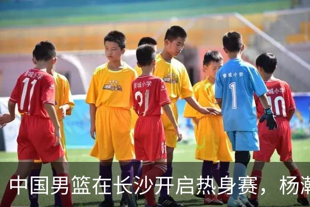 中国男篮在长沙开启热身赛，杨瀚森8日同球队会合