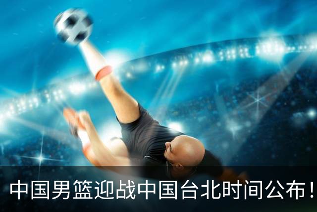 中国男篮迎战中国台北时间公布！CCTV5全程转播，晋级关键需注意三项策略调整