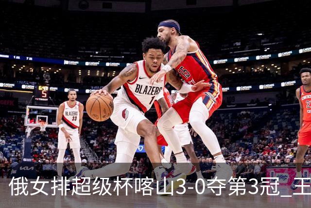 俄女排超级杯喀山3-0夺第3冠 王云蕗无缘留洋首冠