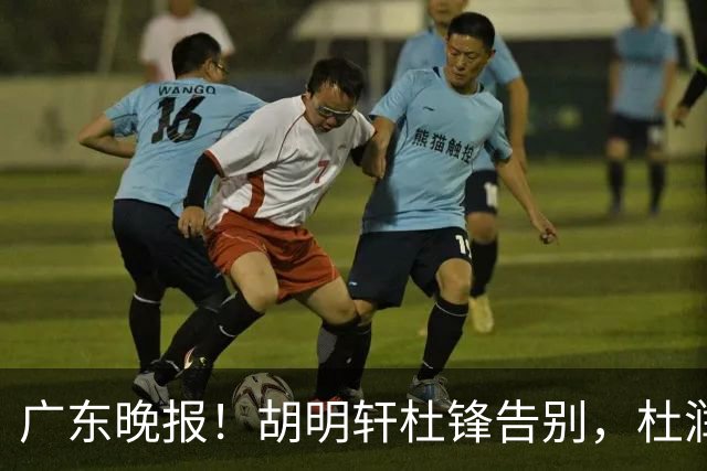 广东晚报！胡明轩杜锋告别，杜润旺深陷交易流言，张昊回归训练