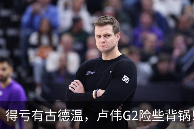 得亏有古德温，卢伟G2险些背锅！下张镇麟引防守崩盘，决策该果断