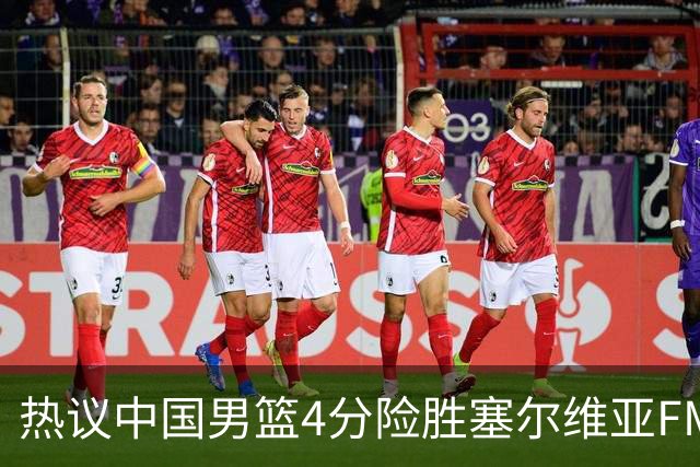 热议中国男篮4分险胜塞尔维亚FMP！王俊杰18+14引爆舆论获盛赞
