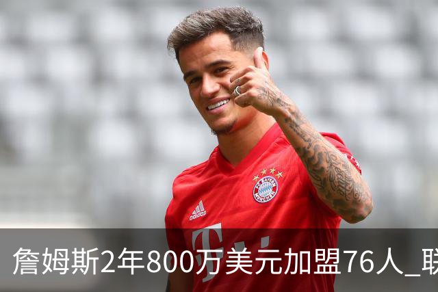 詹姆斯2年800万美元加盟76人 联手大帝+马克西+布朗