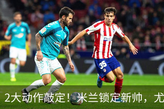 2大动作敲定！米兰锁定新帅，尤文死守新星+传奇迎告别时刻！