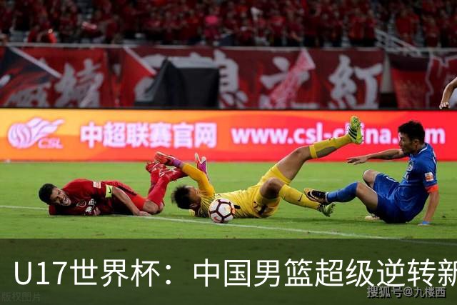 U17世界杯：中国男篮超级逆转新西兰 张淳智24+6三分吕飞燕20分